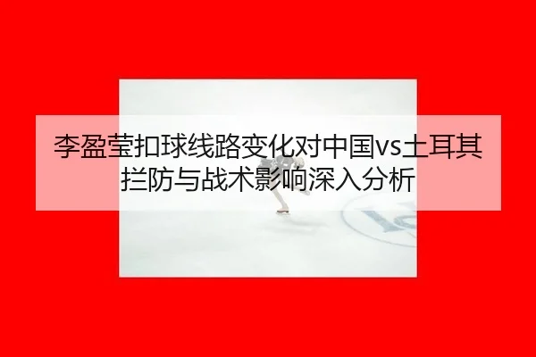 李盈莹扣球线路变化对中国vs土耳其拦防与战术影响深入分析
