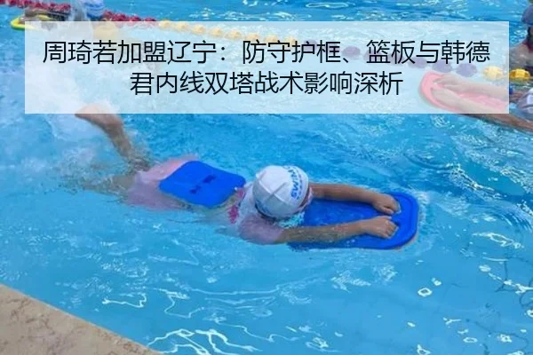 周琦若加盟辽宁：防守护框、篮板与韩德君内线双塔战术影响深析