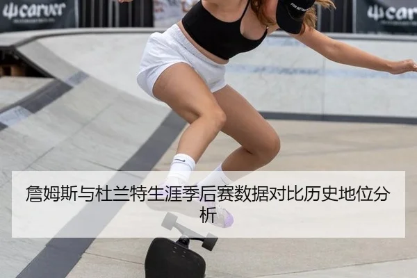 詹姆斯与杜兰特生涯季后赛数据对比历史地位分析