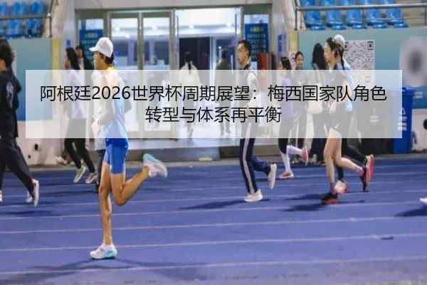 阿根廷2026世界杯周期展望：梅西国家队角色转型与体系再平衡
