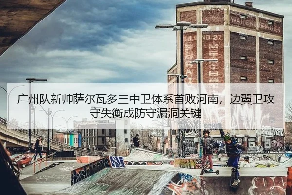 广州队新帅萨尔瓦多三中卫体系首败河南，边翼卫攻守失衡成防守漏洞关键